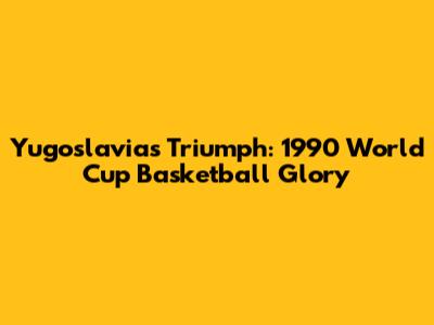 Yugoslavia's Triumph: 1990 World Cup Basketball Glory