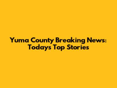 Yuma County Breaking News: Today's Top Stories