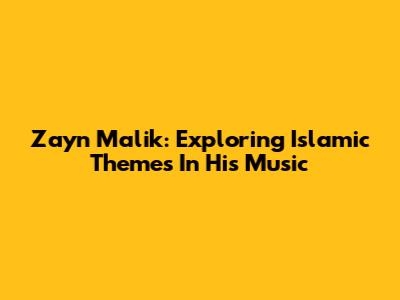 Zayn Malik: Exploring Islamic Themes In His Music