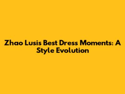 Zhao Lusi's Best Dress Moments: A Style Evolution