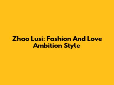 Zhao Lusi: Fashion And Love Ambition Style