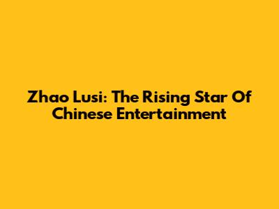 Zhao Lusi: The Rising Star Of Chinese Entertainment