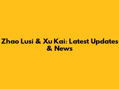 Zhao Lusi & Xu Kai: Latest Updates & News