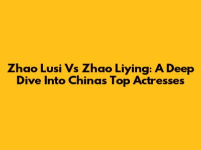 Zhao Lusi Vs Zhao Liying: A Deep Dive Into China's Top Actresses