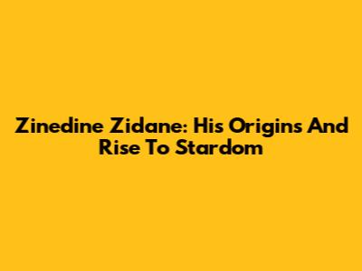 Zinedine Zidane: His Origins And Rise To Stardom