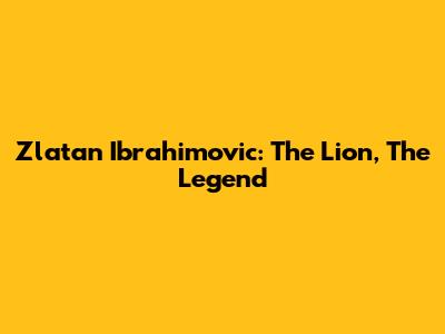 Zlatan Ibrahimovic: The Lion, The Legend