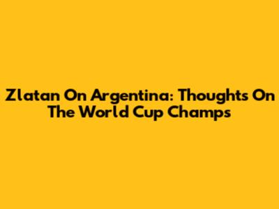 Zlatan On Argentina: Thoughts On The World Cup Champs