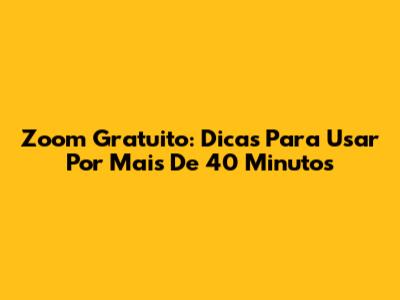 Zoom Gratuito: Dicas Para Usar Por Mais De 40 Minutos